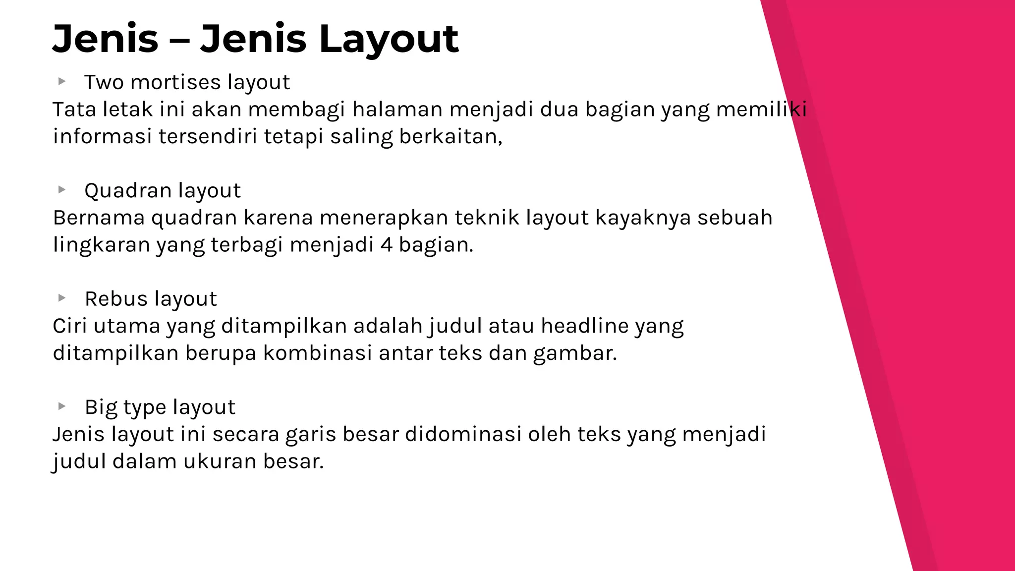 ▸ Two mortises layout
Tata letak ini akan membagi halaman menjadi dua bagian yang memiliki
informasi tersendiri tetapi saling berkaitan,
▸ Quadran layout
Bernama quadran karena menerapkan teknik layout kayaknya sebuah
lingkaran yang terbagi menjadi 4 bagian.
▸ Rebus layout
Ciri utama yang ditampilkan adalah judul atau headline yang
ditampilkan berupa kombinasi antar teks dan gambar.
▸ Big type layout
Jenis layout ini secara garis besar didominasi oleh teks yang menjadi
judul dalam ukuran besar.
Jenis – Jenis Layout
 