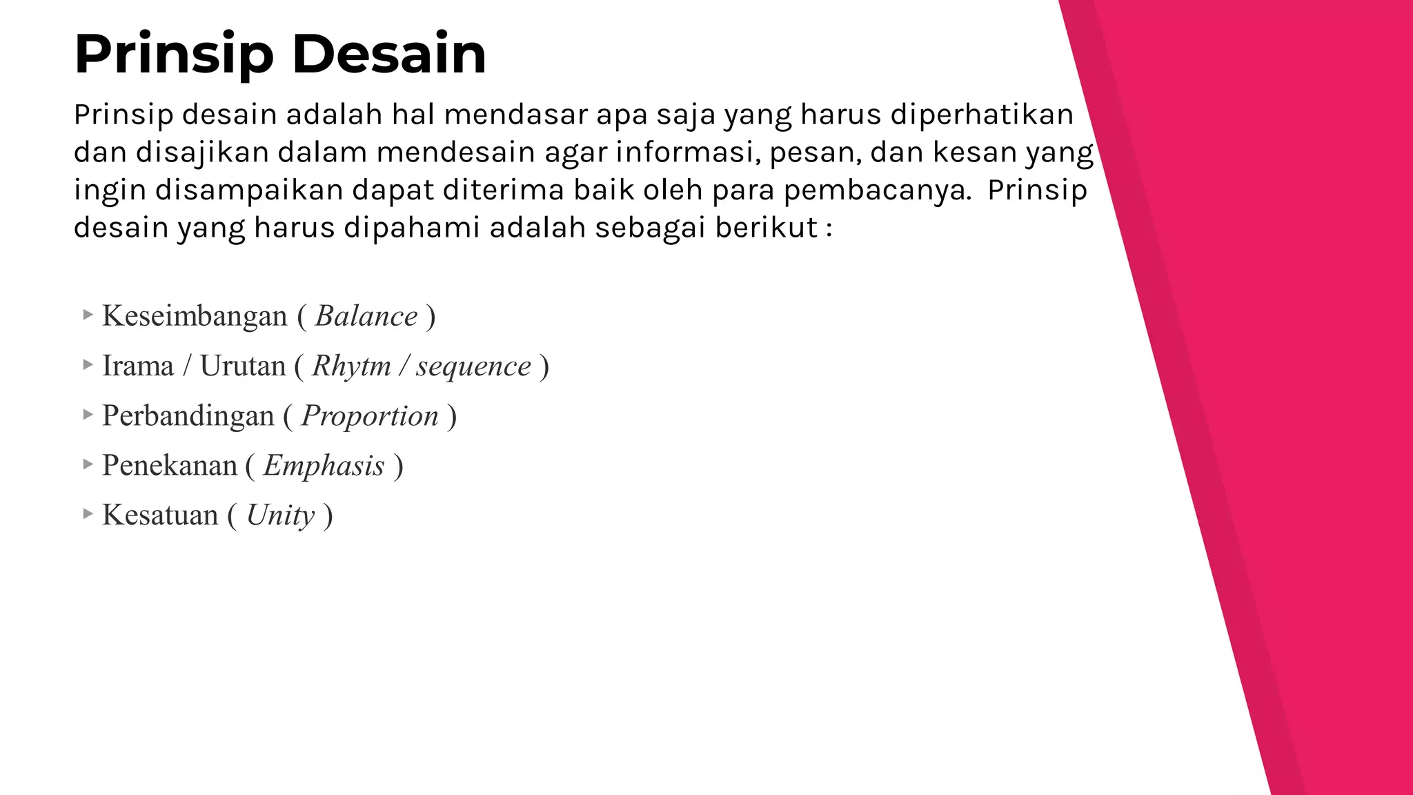 Prinsip desain adalah hal mendasar apa saja yang harus diperhatikan
dan disajikan dalam mendesain agar informasi, pesan, dan kesan yang
ingin disampaikan dapat diterima baik oleh para pembacanya. Prinsip
desain yang harus dipahami adalah sebagai berikut :
▸Keseimbangan ( Balance )
▸Irama / Urutan ( Rhytm / sequence )
▸Perbandingan ( Proportion )
▸Penekanan ( Emphasis )
▸Kesatuan ( Unity )
Prinsip Desain
 