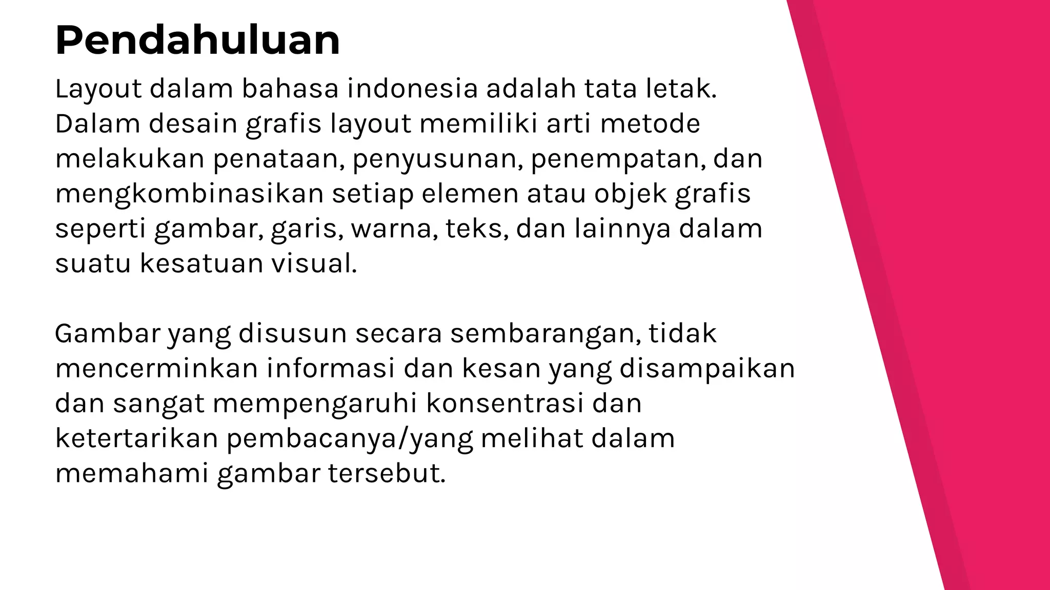 Layout dalam bahasa indonesia adalah tata letak.
Dalam desain grafis layout memiliki arti metode
melakukan penataan, penyusunan, penempatan, dan
mengkombinasikan setiap elemen atau objek grafis
seperti gambar, garis, warna, teks, dan lainnya dalam
suatu kesatuan visual.
Gambar yang disusun secara sembarangan, tidak
mencerminkan informasi dan kesan yang disampaikan
dan sangat mempengaruhi konsentrasi dan
ketertarikan pembacanya/yang melihat dalam
memahami gambar tersebut.
Pendahuluan
 