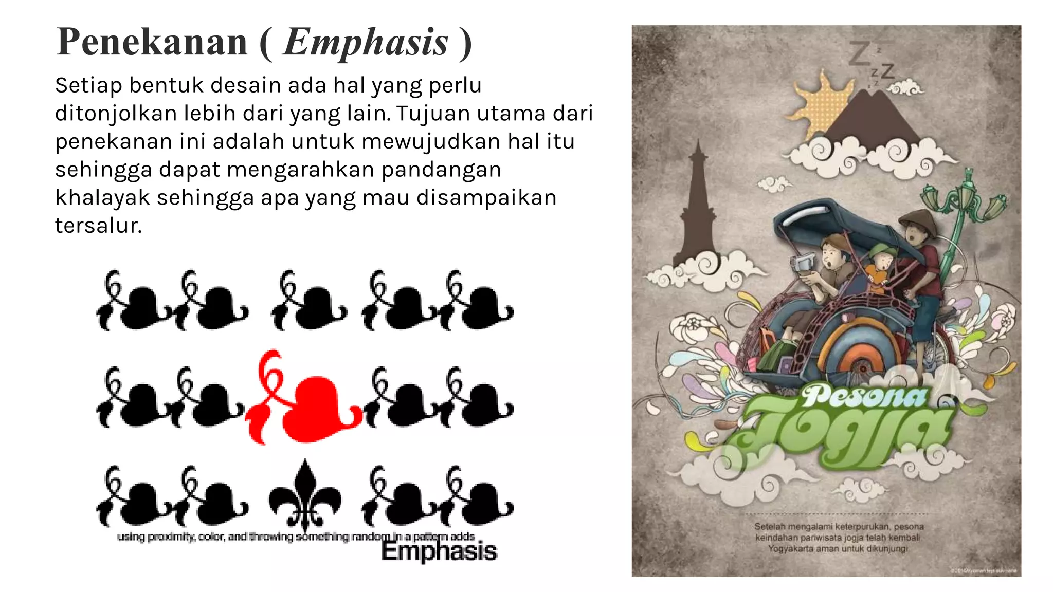 Penekanan ( Emphasis )
Setiap bentuk desain ada hal yang perlu
ditonjolkan lebih dari yang lain. Tujuan utama dari
penekanan ini adalah untuk mewujudkan hal itu
sehingga dapat mengarahkan pandangan
khalayak sehingga apa yang mau disampaikan
tersalur.
 