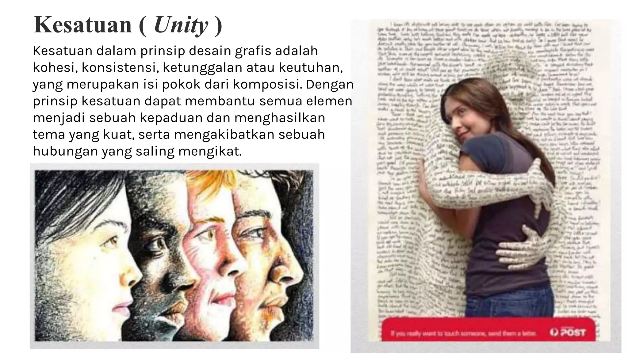 Kesatuan ( Unity )
Kesatuan dalam prinsip desain grafis adalah
kohesi, konsistensi, ketunggalan atau keutuhan,
yang merupakan isi pokok dari komposisi. Dengan
prinsip kesatuan dapat membantu semua elemen
menjadi sebuah kepaduan dan menghasilkan
tema yang kuat, serta mengakibatkan sebuah
hubungan yang saling mengikat.
 