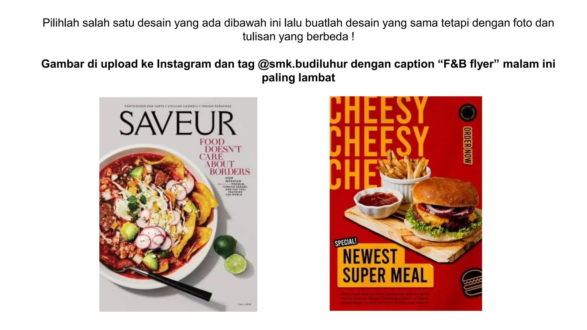 Pilihlah salah satu desain yang ada dibawah ini lalu buatlah desain yang sama tetapi dengan foto dan
tulisan yang berbeda !
Gambar di upload ke Instagram dan tag @smk.budiluhur dengan caption “F&B flyer” malam ini
paling lambat
 