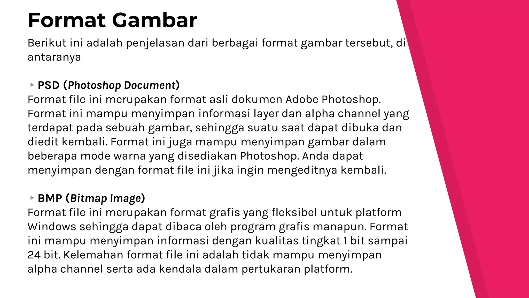 Berikut ini adalah penjelasan dari berbagai format gambar tersebut, di
antaranya
▸PSD (Photoshop Document)
Format file ini merupakan format asli dokumen Adobe Photoshop.
Format ini mampu menyimpan informasi layer dan alpha channel yang
terdapat pada sebuah gambar, sehingga suatu saat dapat dibuka dan
diedit kembali. Format ini juga mampu menyimpan gambar dalam
beberapa mode warna yang disediakan Photoshop. Anda dapat
menyimpan dengan format file ini jika ingin mengeditnya kembali.
▸BMP (Bitmap Image)
Format file ini merupakan format grafis yang fleksibel untuk platform
Windows sehingga dapat dibaca oleh program grafis manapun. Format
ini mampu menyimpan informasi dengan kualitas tingkat 1 bit sampai
24 bit. Kelemahan format file ini adalah tidak mampu menyimpan
alpha channel serta ada kendala dalam pertukaran platform.
Format Gambar
 