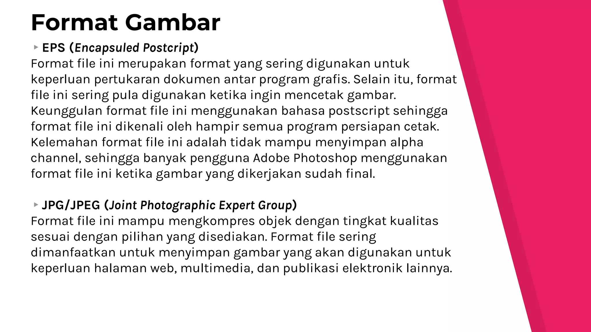 ▸EPS (Encapsuled Postcript)
Format file ini merupakan format yang sering digunakan untuk
keperluan pertukaran dokumen antar program grafis. Selain itu, format
file ini sering pula digunakan ketika ingin mencetak gambar.
Keunggulan format file ini menggunakan bahasa postscript sehingga
format file ini dikenali oleh hampir semua program persiapan cetak.
Kelemahan format file ini adalah tidak mampu menyimpan alpha
channel, sehingga banyak pengguna Adobe Photoshop menggunakan
format file ini ketika gambar yang dikerjakan sudah final.
▸JPG/JPEG (Joint Photographic Expert Group)
Format file ini mampu mengkompres objek dengan tingkat kualitas
sesuai dengan pilihan yang disediakan. Format file sering
dimanfaatkan untuk menyimpan gambar yang akan digunakan untuk
keperluan halaman web, multimedia, dan publikasi elektronik lainnya.
Format Gambar
 