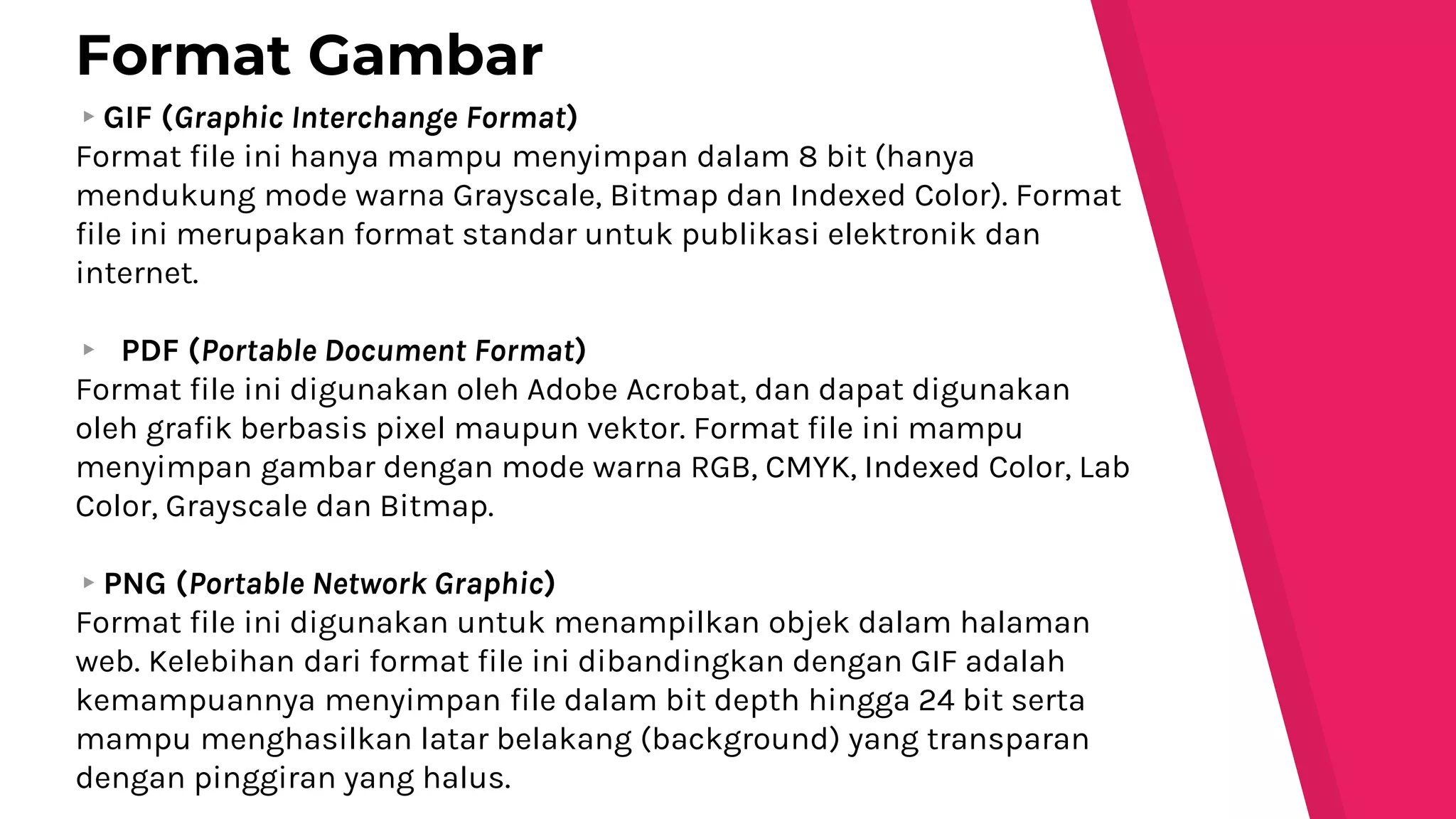 ▸GIF (Graphic Interchange Format)
Format file ini hanya mampu menyimpan dalam 8 bit (hanya
mendukung mode warna Grayscale, Bitmap dan Indexed Color). Format
file ini merupakan format standar untuk publikasi elektronik dan
internet.
▸ PDF (Portable Document Format)
Format file ini digunakan oleh Adobe Acrobat, dan dapat digunakan
oleh grafik berbasis pixel maupun vektor. Format file ini mampu
menyimpan gambar dengan mode warna RGB, CMYK, Indexed Color, Lab
Color, Grayscale dan Bitmap.
▸PNG (Portable Network Graphic)
Format file ini digunakan untuk menampilkan objek dalam halaman
web. Kelebihan dari format file ini dibandingkan dengan GIF adalah
kemampuannya menyimpan file dalam bit depth hingga 24 bit serta
mampu menghasilkan latar belakang (background) yang transparan
dengan pinggiran yang halus.
Format Gambar
 