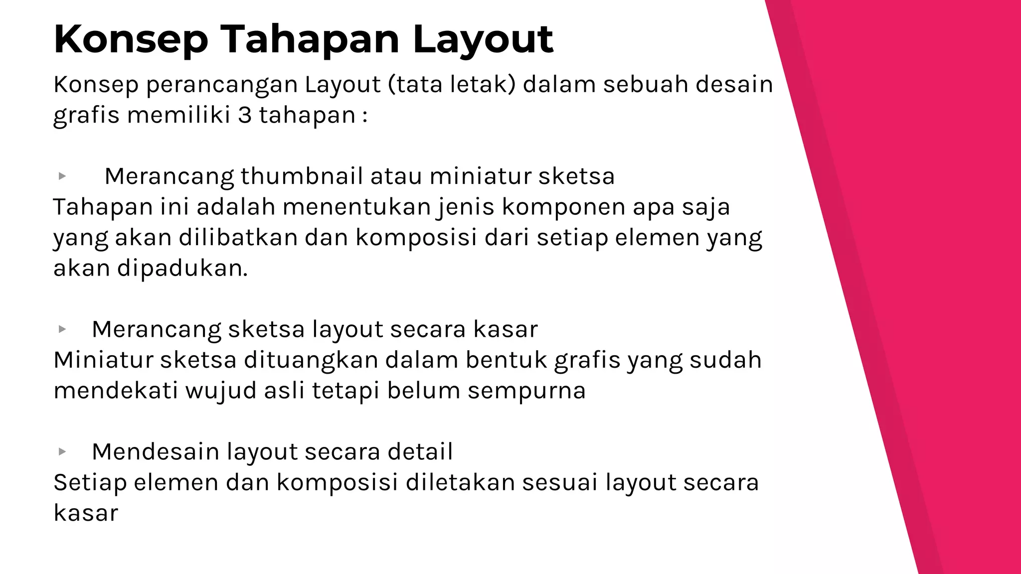 Konsep perancangan Layout (tata letak) dalam sebuah desain
grafis memiliki 3 tahapan :
▸ Merancang thumbnail atau miniatur sketsa
Tahapan ini adalah menentukan jenis komponen apa saja
yang akan dilibatkan dan komposisi dari setiap elemen yang
akan dipadukan.
▸ Merancang sketsa layout secara kasar
Miniatur sketsa dituangkan dalam bentuk grafis yang sudah
mendekati wujud asli tetapi belum sempurna
▸ Mendesain layout secara detail
Setiap elemen dan komposisi diletakan sesuai layout secara
kasar
Konsep Tahapan Layout
 