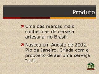 Produto

 Uma das marcas mais
 conhecidas de cerveja
 artesanal no Brasil.
 Nasceu em Agosto de 2002.
 Rio de Janeiro. Criada com o
 propósito de ser uma cerveja
 “cult”.
 