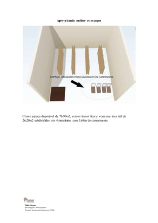 Fábio Borges 
Encarregado Almoxarifado 
Pontual Assessoria Empresarial LTDA 
Aproveitando melhor os espaços 
Com o espaço disponível de 76,90m2, o novo layout ficaria com uma área útil de 
26,20m2 subdivididas em 4 prateleiras com 3,68m de comprimento. 
 