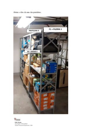 Abaixo a foto de uma das prateleiras: 
Fábio Borges 
Encarregado Almoxarifado 
Pontual Assessoria Empresarial LTDA 
F1 = FILEIRA 1 
PRATELEIRA A 
A4 = ANDAR 4 
PRAT 
 