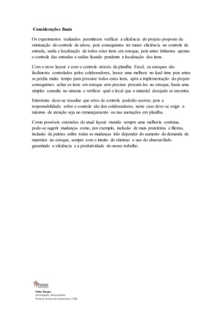 Considerações finais 
Os experimentos realizados permitiram verificar a eficiência do projeto proposto de 
otimização do controle de ativos, pois conseguimos ter maior eficiência no controle de 
entrada, saída e localização de todos estes itens em estoque, pois antes tínhamos apenas 
o controle das entradas e saídas ficando pendente a localização dos itens. 
Com o novo layout e com o controle através da planilha Excel, os estoques são 
facilmente controlados pelos colaboradores, houve uma melhora no lead time pois antes 
se perdia muito tempo para procurar todos estes itens, após a implementação do projeto 
conseguimos achar os itens em estoque sem precisar procurá-los no estoque, basta uma 
simples consulta no sistema e verificar qual o local que o material desejado se encontra. 
Entretanto deve-se ressaltar que erros de controle poderão ocorrer, pois a 
responsabilidade sobre o controle são dos colaboradores, neste caso deve-se exigir o 
máximo de atenção seja no remanejamento ou nas anotações em planilha. 
Como possíveis extensões do atual layout visando sempre uma melhoria contínua, 
pode-se sugerir mudanças como, por exemplo, inclusão de mais prateleiras e fileiras, 
inclusão de paletes enfim todas as mudanças irão depender do aumento da demanda de 
materiais no estoque, sempre com o intuito de otimizar o uso do almoxarifado 
garantindo a eficiência e a produtividade do nosso trabalho. 
Fábio Borges 
Encarregado Almoxarifado 
Pontual Assessoria Empresarial LTDA 
