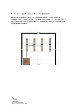 Com o novo layout o almoxarifado ficaria assim: 
4 Prateleiras centralizadas, com 1 corredor transversal de 1,50M separando as 
prateleiras.Entre a entrada e as prateleiras ficaria uma distância de 3,60M, este espaço 
seria utilizado para guardar os carrinhos, ou caso fosse necessário seria montado mais 
uma prateleira neste local. 
Fábio Borges 
Encarregado Almoxarifado 
Pontual Assessoria Empresarial LTDA 
 
