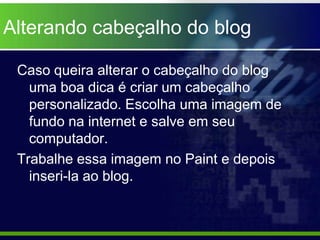 Alterando cabeçalho do blog

 Caso queira alterar o cabeçalho do blog
   uma boa dica é criar um cabeçalho
   personalizado. Escolha uma imagem de
   fundo na internet e salve em seu
   computador.
 Trabalhe essa imagem no Paint e depois
   inseri-la ao blog.
 