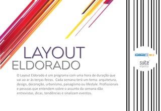 O Layout Eldorado é um programa com uma hora de duração que vai ao ar às terças-feiras. Cada semana terá um tema: arquitetura, design, decoração, urbanismo, paisagismo ou lifestyle. Profissionais e pessoas que entendem sobre o assunto da semana dão entrevistas, dicas, tendências e sinalizam eventos.  