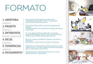 1.ABERTURA música 
2.PROJETO música 
3.ENTREVISTA break comercial 
4.DICAS música 
5.TENDÊNCIAS música 
6.FECHAMENTO 
Apresentação do programa, do tema, dos convidados. Comentários sobre os principais eventos da semana que passou. 
Um projeto relacionado ao tema do programa da semana. 
O Projeto pode ser de arquitetura, design, decoração, urbanismo. 
01: com algum profissional focado no tema do programa da semana. Ou 02: com universitário que realizou um trabalho relacionado ao tema. 
Dicas de compras, mobiliário, objetos, acessórios e endereços. Dicas para o ouvinte fazer em casa/ customizar. 
Código da cor relacionada ao tema da semana. Como utilizar esta cor. Tecidos, papéis de parede, estampas que se relacionam com esta cor. 
Sinalização dos eventos da semana que se inicia. Agradecimentos e despedida.  