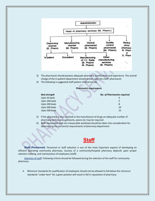 3) The pharmacist should possess adequate pharmacy qualification and experience. The overall
                     charge of the in-patient department should remain with the chief- pharmacist.
                  4) The following is suggested staff pattern of pharmacists.

                                                         Pharmacist requirement

                      Bed strength                                               No. of Pharmacists required
                      Upto 50 beds                                                               3
                      Upto 100 beds                                                              5
                      Upto 200 beds                                                              8
                      Upto 300 beds                                                              10
                      Upto 500 beds                                                              15

                  5) If the pharmacy is also involved in the manufacture of drugs an adequate number of
                     pharmacy technicians, assistants, peons etc may be required.
                  6) Both measurable and non measurable workload should be taken into consideration for
                     determining the personnel requirements of pharmacy department.




                                                                Staff
       Staff (Personnel): Personnel or staff selection is one of the most important aspects of developing an
efficient operating community pharmacy. Success of a community/hospital pharmacy depends upon proper
selection training, and maintenance of employees (staff).
     Selection of staff: Following criteria should be followed during the selection of the staff for community
pharmacy:


         Minimum standards for qualification of employees should not be allowed to fall below the minimum
         standards “under here” for a given position will result in fall in reputation of pharmacy.
 