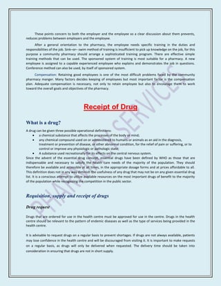 These points concern to both the employer and the employee so a clear discussion about them prevents,
reduces problems between employers and the employee.
      After a general orientation to the pharmacy, the employee needs specific training in the duties and
responsibilities of the job. Sink–or– swim method of training is insufficient to pick up knowledge on the job, for this
purpose a community pharmacy should arrange a sophisticated training program. There are effective simple
training methods that can be used. The sponsored system of training is most suitable for a pharmacy. A new
employee is assigned to a capable experienced employee who explains and demonstrates the job in questions.
Conference method can also be used, by itself of sponsored system.
      Compensation: Retaining good employees is one of the most difficult problems faced by the community
pharmacy manger. Many factors decides keeping of employees but most important factor is the compensation
plan. Adequate compensation is necessary, not only to retain employee but also to encourage them to work
toward the overall goals and objectives of the pharmacy.




                                        Receipt of Drug

What is a drug?
A drug can be given three possible operational definitions:
            a chemical substance that affects the processes of the body or mind;
            any chemical compound used on or administered to humans or animals as an aid in the diagnosis,
            treatment or prevention of disease, or other abnormal condition, for the relief of pain or suffering, or to
            control or improve any physiologic or pathologic state;
            A substance used recreationally for its effects on the central nervous system.
Since the advent of the essential drug concept, essential drugs have been defined by WHO as those that are
indispensable and necessary to satisfy the health care needs of the majority of the population. They should
therefore be available and accessible at all times, in the appropriate dosage forms and at prices affordable to all.
This definition does not in any way diminish the usefulness of any drug that may not be on any given essential drug
list. It is a conscious attempt to utilize available resources on the most important drugs of benefit to the majority
of the population while recognizing the competition in the public sector.



Requisition, supply and receipt of drugs

Drug request

Drugs that are ordered for use in the health centre must be approved for use in the centre. Drugs in the health
centre should be relevant to the pattern of endemic diseases as well as the type of services being provided in the
health centre.

It is advisable to request drugs on a regular basis to prevent shortages. If drugs are not always available, patients
may lose confidence in the health centre and will be discouraged from visiting it. It is important to make requests
on a regular basis, as drugs will only be delivered when requested. The delivery time should be taken into
consideration in ensuring that drugs are not in short supply.
 