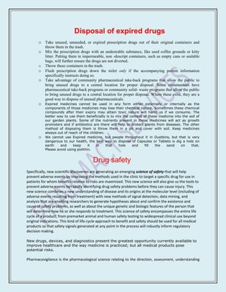 Disposal of expired drugs
       o Take unused, unneeded, or expired prescription drugs out of their original containers and
           throw them in the trash.
       o Mix the prescription drugs with an undesirable substance, like used coffee grounds or kitty
         litter. Putting them in impermeable, non -descript containers, such as empty cans or sealable
         bags, will further ensure the drugs are not diverted.
       o Throw these containers in the trash.
       o Flush prescription drugs down the toilet only if the accompanying patient information
         specifically instructs doing so.
       o Take advantage of community pharmaceutical take-back programs that allow the public to
         bring unused drugs to a central location for proper disposal. Some communities have
         pharmaceutical take-back programs or community solid- waste programs that allow the public
         to bring unused drugs to a central location for proper disposal. Where these exist, they are a
         good way to dispose of unused pharmaceuticals.
       o   Expired medicines cannot be used in any form either externally or internally as the
           components of those medicines may lose their chemical nature. Sometimes these chemical
           compounds after their expiry may attain toxic nature will harm us if we consume. The
           better way to use them beneficially is to mix the content of these medicine into the soil of
           our garden plants. Some of the nutrients present in these medicines will act as growth
           promoters and if antibiotics are there will help to protect plants from diseases. The other
           method of disposing them is throw them in a pit and cover with soil. Keep medicines
           always out of reach of the children.
       o   We cannot use Expired medicine, but people throughout it in Dustbins, but that is very
           dangerous to our health, the best way to dispose of Capsules or Tablets is dig a hole on
           earth    and     keep     it   in    that   hole    and     fill  the   sand     on   that.
           Please avoid using polithin.


                                         Drug safety
Specifically, new scientific discoveries are generating an emerging science of safety that will help
prevent adverse events by improving the methods used in the clinic to target a specific drug for use in
patients for whom benefits relative to risks are maximized. This new science will also give us the tools to
prevent adverse events by rapidly identifying drug safety problems before they can cause injury. This
new science combines a new understanding of disease and its origins at the molecular level (including of
adverse events resulting from treatment) with new methods of signal detection, data mining, and
analysis that are enabling researchers to generate hypotheses about and confirm the existence and
cause of safety problems, as well as about the unique genetic and biologic features of the person that
will determine how he or she responds to treatment. This science of safety encompasses the entire life
cycle of a product, from premarket animal and human safety testing to widespread clinical use beyond
original indications. This kind of life-cycle approach to benefit and safety should be used for all medical
products so that safety signals generated at any point in the process will robustly inform regulatory
decision making.

New drugs, devices, and diagnostics present the greatest opportunity currently available to
improve healthcare and the way medicine is practiced; but all medical products pose
potential risks.

Pharmacovigilance is the pharmacological science relating to the direction, assessment, understanding
 