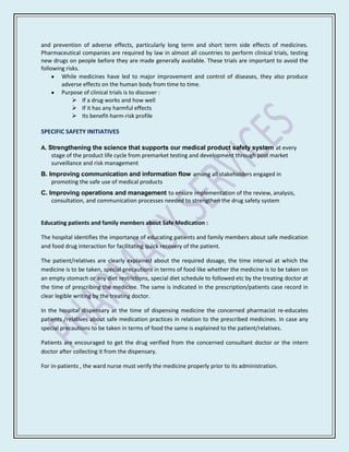 and prevention of adverse effects, particularly long term and short term side effects of medicines.
Pharmaceutical companies are required by law in almost all countries to perform clinical trials, testing
new drugs on people before they are made generally available. These trials are important to avoid the
following risks.
        While medicines have led to major improvement and control of diseases, they also produce
        adverse effects on the human body from time to time.
        Purpose of clinical trials is to discover :
              If a drug works and how well
              If it has any harmful effects
              Its benefit-harm-risk profile

SPECIFIC SAFETY INITIATIVES

A. Strengthening the science that supports our medical product safety system at every
    stage of the product life cycle from premarket testing and development through post market
    surveillance and risk management
B. Improving communication and information flow among all stakeholders engaged in
    promoting the safe use of medical products
C. Improving operations and management to ensure implementation of the review, analysis,
    consultation, and communication processes needed to strengthen the drug safety system


Educating patients and family members about Safe Medication :

The hospital identifies the importance of educating patients and family members about safe medication
and food drug interaction for facilitating quick recovery of the patient.

The patient/relatives are clearly explained about the required dosage, the time interval at which the
medicine is to be taken, special precautions in terms of food like whether the medicine is to be taken on
an empty stomach or any diet restrictions, special diet schedule to followed etc by the treating doctor at
the time of prescribing the medicine. The same is indicated in the prescription/patients case record in
clear legible writing by the treating doctor.

In the hospital dispensary at the time of dispensing medicine the concerned pharmacist re-educates
patients /relatives about safe medication practices in relation to the prescribed medicines. In case any
special precautions to be taken in terms of food the same is explained to the patient/relatives.

Patients are encouraged to get the drug verified from the concerned consultant doctor or the intern
doctor after collecting it from the dispensary.

For in-patients , the ward nurse must verify the medicine properly prior to its administration.
 