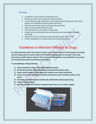 Advantages

                   A reduction in the incidence of medication error.
                   Decrease in total cost of medication related activities.
                   A more efficient usage of pharmacy and nursing personal, allowing for more direct
                   patient care involvement by pharmacists and nurses.
                   Improved overall drug control and drug using monitoring.
                   More accurate patient billings for drugs.
                   The elimination or minimization of drug credits.
                   Greater control by the pharmacist over pharmacy work load pattern and staff
                   scheduling.
                   Reduction in the size of drug inventories located in patient care areas.
                   Greater adaptability to computerized and automated procedures.




           Guidelines to Minimize Pilferage of Drugs
As a pharmacist has a great role to play in society. It is one of his duties to see that drugs are not being
misused. Drugs which are used to improve the health of individual also act as poison in the cases
where they are pilfer aged or misused. There are proper laws present in our constitution in case drugs
are misused and provision of punishment in also there.

To avoid pilferage of drugs following

    1) Proper education of drugs and its effect should be spread.
    2) Pharmacist and other responsible should understand their ethical values.
    3) Proper actions should be taken against the culprits as per Indian constitution.
    4) Proper record of the medication should be maintained so there should be check on such
       record.
    5) Prescription should be checked studied and verified before dispensing the drug
    6) Proper handling of drugs
    7) Narcotics and high risk medicines should be kept in lock so as to avoid a tragedy.
 