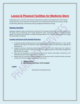 Layout & Physical Facilities for Medicine Store
Hospital pharmacy is one of the most important departments among the several departments of the hospital.
Hospital pharmacy may be defined as that department of the hospital which deals with procurement, storage,
compounding, dispensing, manufacturing, testing, packaging and distribution of drugs.


Designing a Drug Store

Designing a drugstore needs to provide both convenience for the people working there and those shopping there.
The layout must be welcoming, have inviting department colors, convenient navigation and easy-to-identify
signage. The pharmacy must provide a complete shopping experience for customers needing health aids ranging
from prescriptions to toiletries.

Location and layout of the Hospital Pharmacy

        It should be located in hospital premises so that patients and staff can easily approach it. In multi- storied
        building of the hospital, the pharmacy should be preferably located on the ground floor especially the
        dispensing unit.
        Outpatient pharmacy should give pleasant appearance and must have enough space for seating of
        patients who have to wait for medicines. It should have educative posters on the health and hygiene and
        light literature for reading.
        Space must be provided for routine manufacturing of stock solution, bulk powder, ointments etc. The
        manufacturing room should be adjacent to the pharmacy.
        Medical stores of a pharmacy should be adjacent to the pharmacy itself or should be directly connected
        to pharmacy. Pharmacy receives materials from two sources :

                     1. Medical stores
                     2. Manufacturing division of the hospital

    Layout

                                          Typical layout of hospital pharmacy
 