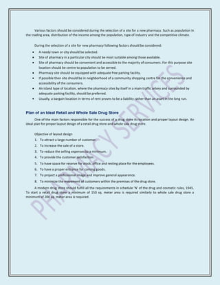 Various factors should be considered during the selection of a site for a new pharmacy. Such as population in
the trading area, distribution of the income among the population, type of industry and the competitive climate.

     During the selection of a site for new pharmacy following factors should be considered:
        A needy town or city should be selected.
        Site of pharmacy in a particular city should be most suitable among those available.
        Site of pharmacy should be convenient and accessible to the majority of consumers. For this purpose site
        location should be centre to population to be served.
        Pharmacy site should be equipped with adequate free parking facility.
        If possible then site should be in neighborhood of a community shopping centre for the convenience and
        accessibility of the consumers.
        An island type of location, where the pharmacy sites by itself in a main traffic artery and surrounded by
        adequate parking facility, should be preferred.
        Usually, a bargain location in terms of rent proves to be a liability rather than an asset in the long run.


Plan of an Ideal Retail and Whole Sale Drug Store
      One of the main factors responsible for the success of a drug store its location and proper layout design. An
ideal plan for proper layout design of a retail drug store and whole sale drug store.

     Objective of layout design
     1. To attract a large number of customer.
     2. To increase the sale of a store.
     3. To reduce the selling expenses to a minimum.
     4. To provide the customer satisfaction.
     5. To have space for reserve for stock, office and resting place for the employees.
     6. To have a proper entrance for coming goods.
     7. To project a professional image and improve general appearance.
     8. To minimize the movement of customers within the premises of the drug store.
      A modern drug store should fulfill all the requirements in schedule ‘N’ of the drug and cosmetic rules, 1945.
To start a retail drug store a minimum of 150 sq. meter area is required similarly to whole sale drug store a
minimum of 200 sq. meter area is required.
 