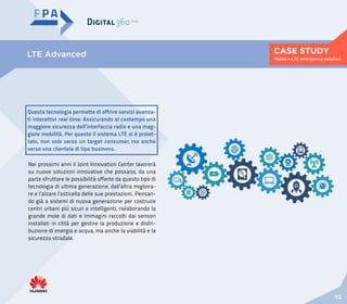 CASE STUDY
10
Rapid e-LTE emergency solution
LTE Advanced
Questa tecnologia permette di offrire servizi avanza-
ti interattivi real time. Assicurando al contempo una
maggiore sicurezza dell’interfaccia radio e una mag-
giore mobilità. Per questo il sistema LTE si è proiet-
tato, non solo verso un target consumer, ma anche
verso una clientela di tipo business.
Nei prossimi anni il Joint Innovation Center lavorerà
su nuove soluzioni innovative che possano, da una
parte sfruttare le possibilità offerte da questo tipo di
tecnologia di ultima generazione, dall’altra migliora-
re e l’alzare l’asticella delle sue prestazioni. Pensan-
do già a sistemi di nuova generazione per costruire
centri urbani più sicuri e intelligenti, rielaborando la
grande mole di dati e immagini raccolti dai sensori
installati in città per gestire la produzione e distri-
buzione di energia e acqua, ma anche la viabilità e la
sicurezza stradale.
 