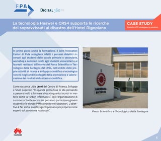 La tecnologia Huawei e CRS4 supporta le ricerche
dei sopravvissuti al disastro dell’Hotel Rigopiano
CASE STUDY
5
Rapid e-LTE emergency solution
Parco Scientifico e Tecnologico della Sardegna
Come racconta Lidia Leoni del Centro di Ricerca, Sviluppo
e Studi superiori: “In questa prima fase si sta pensando
a percorsi volti a formare circa cinquanta tecnici in ma-
terie come la “urban informatics”, con l’organizzazione di
summer school e corsi a cui potranno partecipare giovani
studenti e le stesse PMI coinvolte nei laboratori. L’obiet-
tivo è far sì che questi ragazzi possano poi proporsi come
esperti sul panorama nazionale”.
In primo piano anche la formazione. Il Joint Innovation
Center di Pula accoglierà infatti i percorsi didattici ri-
servati agli studenti delle scuole primarie e secondarie,
workshop e seminari rivolti agli studenti universitari e ai
laureati realizzati all’interno del Parco Scientifico e Tec-
nologico della Sardegna dal CRS4, nell’ambito delle pro-
prie attività di ricerca e sviluppo scientifico e tecnologico
nonché negli ambiti collegati della promozione e valoriz-
zazione dei risultati della ricerca scientifica.
 