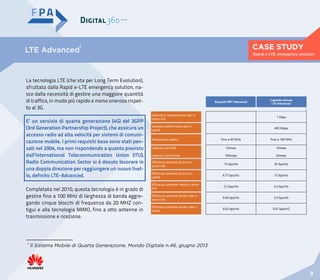 CASE STUDY
9
Rapid e-LTE emergency solution
LTE Advanced
1
Requisiti IMT-Advanced
Capacità stimata
LTE-Advanced
Velocità di trasferimento dati in
down link
1 Gbps
Velocità trasferimento dati in
uplink
400 Mbps
Allocazione spettro Fino a 40 MHz Fino a 100 MHz
Latenza User Plan
Latenza Control Plan
10msec
100msec
10mesc
50mesc
Efficienza spettrale di picco in
down link
15 bps/Hz 30 bps/Hz
Efficienza spettrale di picco in
uplink
6.75 bps/Hz 15 bps/Hz
Efficienza spettrale media in down
link
2.2 bps/Hz 2.6 bps/Hz
Efficienza spettrale bordo cella in
down link
0.06 bps/Hz 2.0 bps/Hz
Efficienza spettrale bordo cella in
uplink
0.03 bps/Hz 0.07 bps/HZ
1
Il Sistema Mobile di Quarta Generazione, Mondo Digitale n.46, giugno 2013
La tecnologia LTE (che sta per Long Term Evolution),
sfruttata dalla Rapid e-LTE emergency solution, na-
sce dalla necessità di gestire una maggiore quantità
di traffico, in modo più rapido e meno oneroso rispet-
to al 3G.
Completata nel 2010, questa tecnologia è in grado di
gestire fino a 100 MHz di larghezza di banda aggre-
gando cinque blocchi di frequenza da 20 MHZ con-
tigui e alla tecnologia MIMO, fino a otto antenne in
trasmissione e ricezione.
E’ un servizio di quarta generazione (4G) del 3GPP
(3rd Generation Partnership Project), che assicura un
accesso radio ad alta velocità per sistemi di comuni-
cazione mobile. I primi requisiti base sono stati pen-
sati nel 2004, ma non rispondendo a quanto previsto
dall’International Telecommunication Union (ITU),
Radio Communication Sector si è dovuto lavorare in
una doppia direzione per raggiungere un nuovo livel-
lo, definito LTE-Advanced.
 