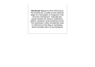 Masthead: Magazine term referring to
 the printed list, usually on the editorial
page of a newspaper or magazine, that
   lists the contributors. Typically this
  would include the owners, publishers,
editors, designers and production team.
The masthead is often mistakenly used
  in reference to the ﬂag or nameplate,
  which actually refers to the designed
 
