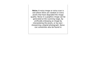 Noise: A noisy image or noisy scan is
  one where there are random or extra
  pixels that have degraded the image
quality. Noise in a graphics image can be
  generated at the scanning stage, by
    artiﬁcially enlarging an image by
  interpolating the pixels, or by over-
 sharpening a digital photograph. Noise
     can sometimes also be found in
 