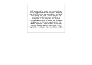 Pull quote: A brief phrase (not necessarily an
 actual quotation) from the body text, enlarged
and set off from the text with rules, a box, and/
   or a screen. It is from a part of the text set
     previously, and is set in the middle of a
    paragraph, to add emphasis and interest.
A quote or exerpt from an article that is used as
   display text on the same page to entice the
  reader, highlight a topic or break up linearity
  Pull-out quote - Selected quote from a story
highlighted next to the main text. Often used in
 