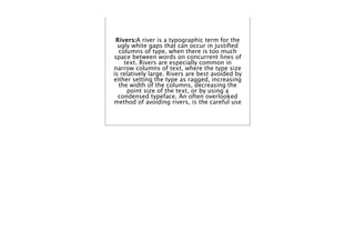 Rivers:A river is a typographic term for the
  ugly white gaps that can occur in justiﬁed
  columns of type, when there is too much
space between words on concurrent lines of
    text. Rivers are especially common in
narrow columns of text, where the type size
is relatively large. Rivers are best avoided by
either setting the type as ragged, increasing
  the width of the columns, decreasing the
     point size of the text, or by using a
  condensed typeface. An often overlooked
method of avoiding rivers, is the careful use
 