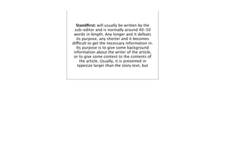 Standﬁrst: will usually be written by the
  sub-editor and is normally around 40-50
 words in length. Any longer and it defeats
   its purpose, any shorter and it becomes
difficult to get the necessary information in.
   Its purpose is to give some background
 information about the writer of the article,
 or to give some context to the contents of
     the article. Usually, it is presented in
    typesize larger than the story text, but
 