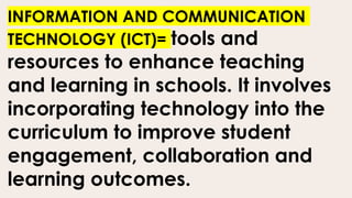 INFORMATION AND COMMUNICATION
TECHNOLOGY (ICT)= tools and
resources to enhance teaching
and learning in schools. It involves
incorporating technology into the
curriculum to improve student
engagement, collaboration and
learning outcomes.
 
