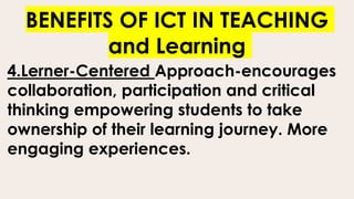 BENEFITS OF ICT IN TEACHING
and Learning
4.Lerner-Centered Approach-encourages
collaboration, participation and critical
thinking empowering students to take
ownership of their learning journey. More
engaging experiences.
 