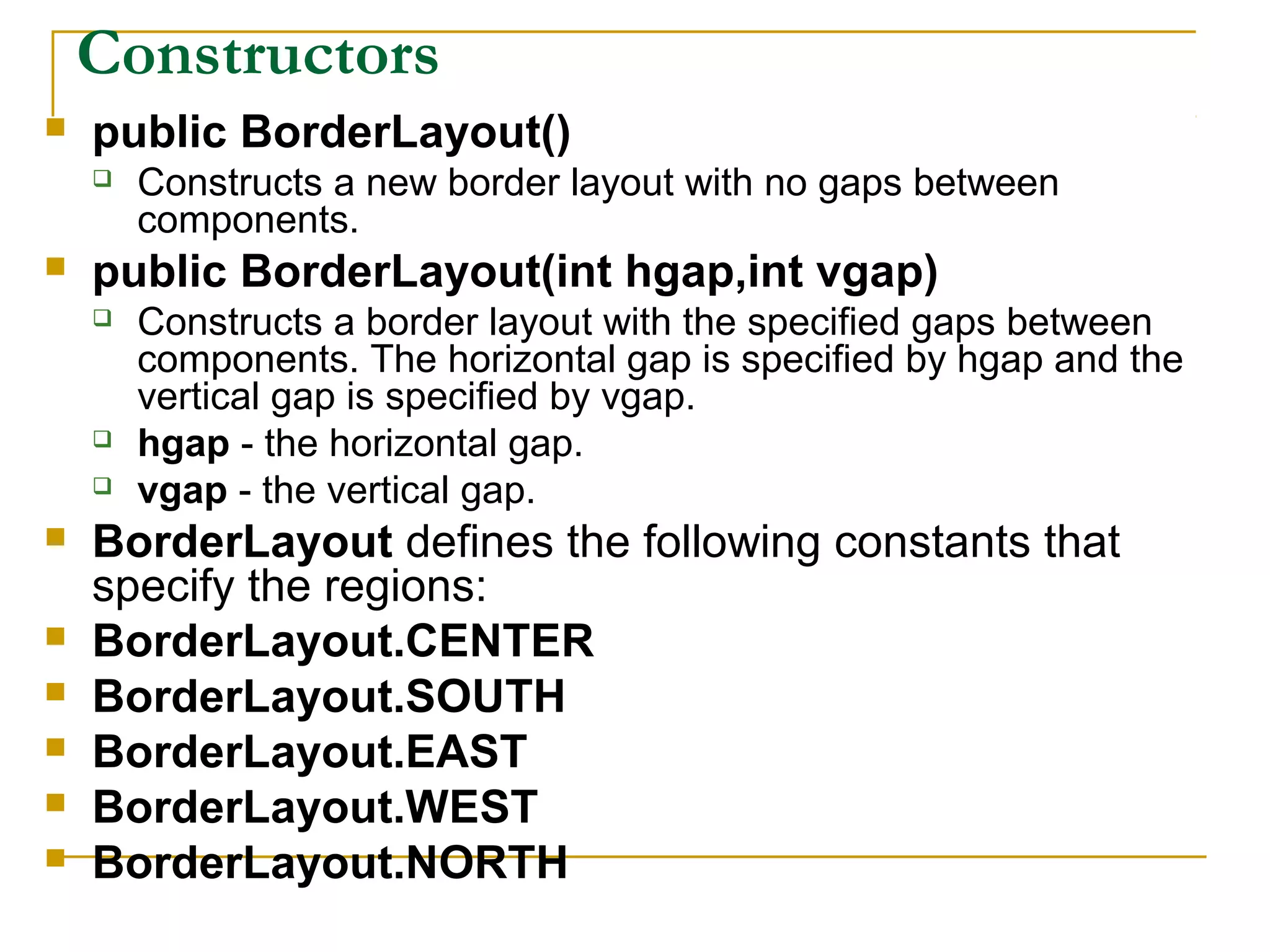 Constructors
 public BorderLayout()
 Constructs a new border layout with no gaps between
components.
 public BorderLayout(int hgap,int vgap)
 Constructs a border layout with the specified gaps between
components. The horizontal gap is specified by hgap and the
vertical gap is specified by vgap.
 hgap - the horizontal gap.
 vgap - the vertical gap.
 BorderLayout defines the following constants that
specify the regions:
 BorderLayout.CENTER
 BorderLayout.SOUTH
 BorderLayout.EAST
 BorderLayout.WEST
 BorderLayout.NORTH
 