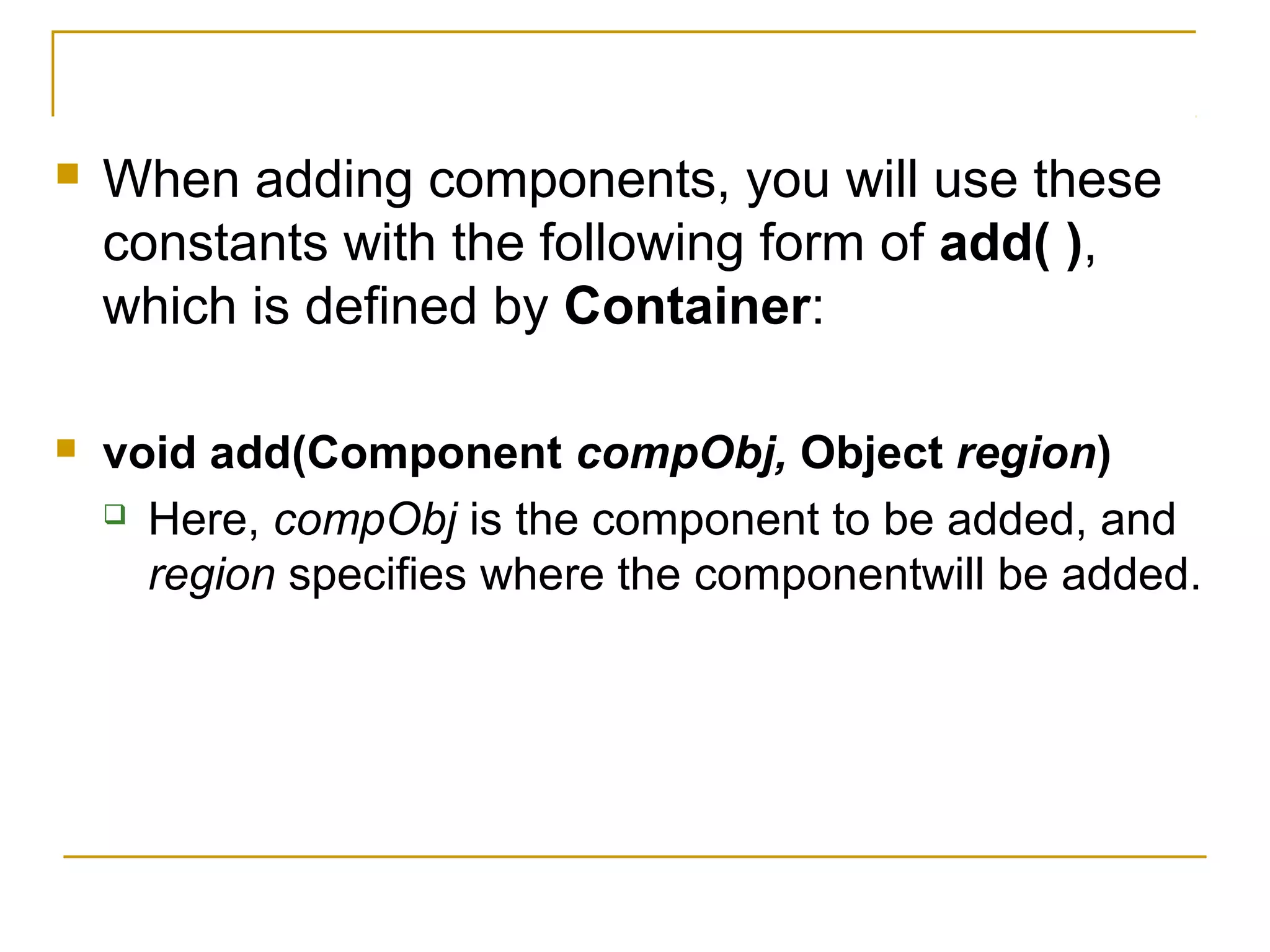  When adding components, you will use these
constants with the following form of add( ),
which is defined by Container:
 void add(Component compObj, Object region)
 Here, compObj is the component to be added, and
region specifies where the componentwill be added.
 
