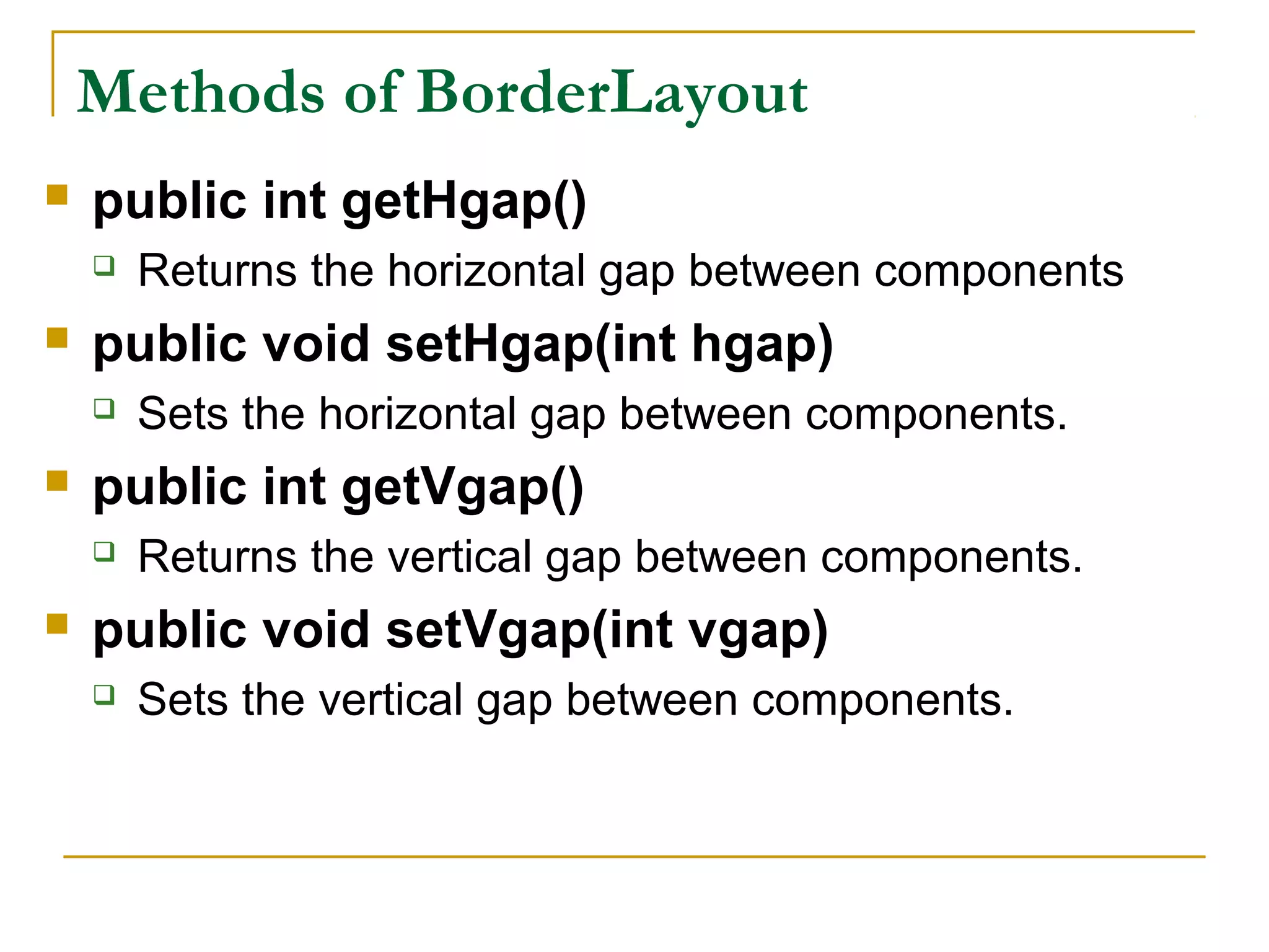 Methods of BorderLayout
 public int getHgap()
 Returns the horizontal gap between components
 public void setHgap(int hgap)
 Sets the horizontal gap between components.
 public int getVgap()
 Returns the vertical gap between components.
 public void setVgap(int vgap)
 Sets the vertical gap between components.
 