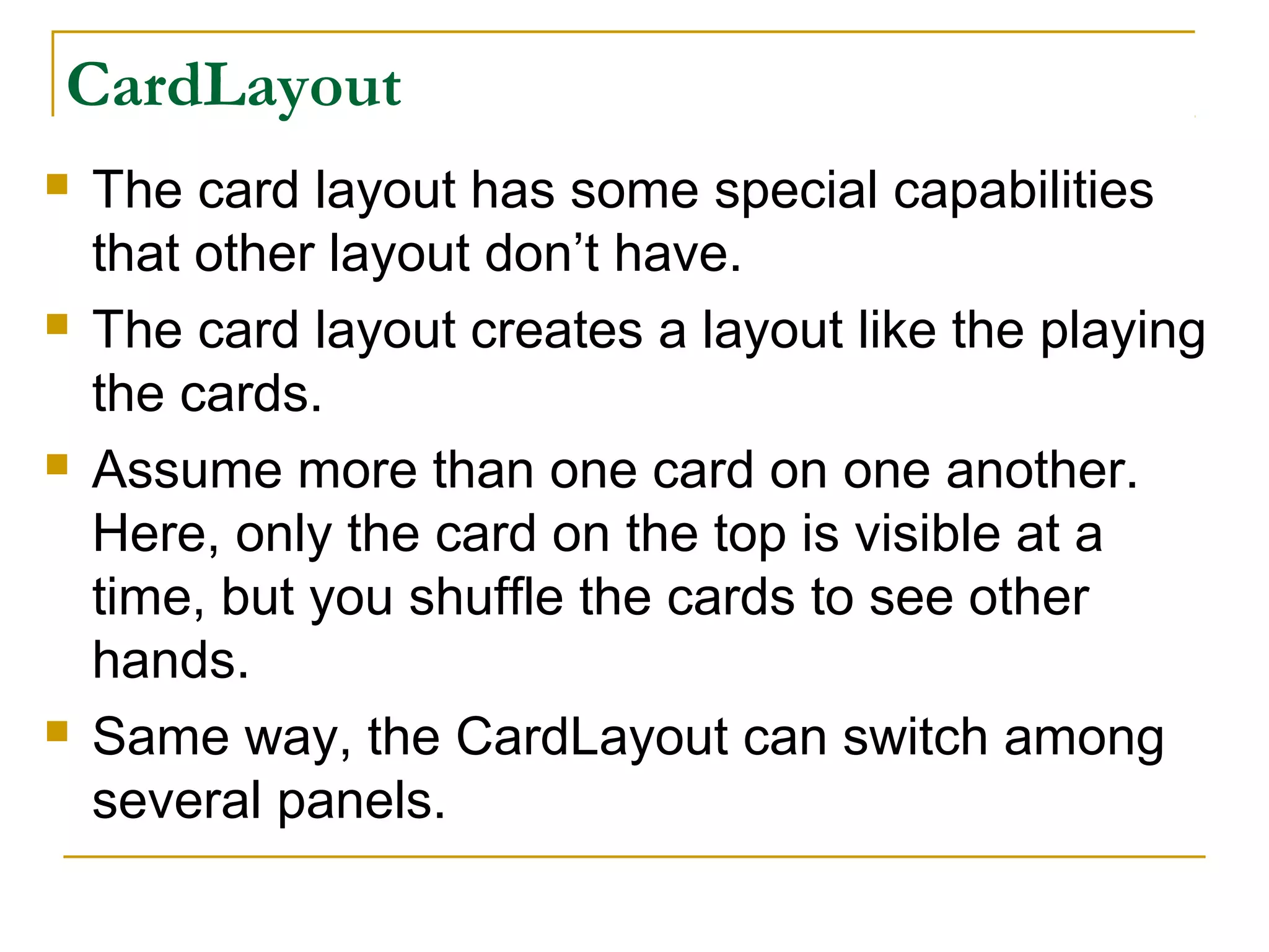 CardLayout
 The card layout has some special capabilities
that other layout don’t have.
 The card layout creates a layout like the playing
the cards.
 Assume more than one card on one another.
Here, only the card on the top is visible at a
time, but you shuffle the cards to see other
hands.
 Same way, the CardLayout can switch among
several panels.
 