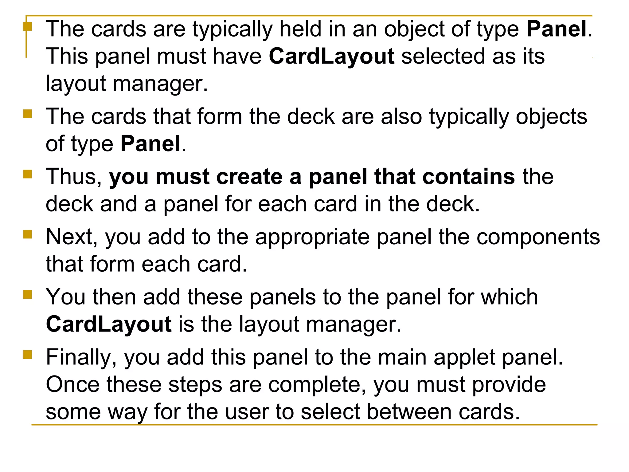  The cards are typically held in an object of type Panel.
This panel must have CardLayout selected as its
layout manager.
 The cards that form the deck are also typically objects
of type Panel.
 Thus, you must create a panel that contains the
deck and a panel for each card in the deck.
 Next, you add to the appropriate panel the components
that form each card.
 You then add these panels to the panel for which
CardLayout is the layout manager.
 Finally, you add this panel to the main applet panel.
Once these steps are complete, you must provide
some way for the user to select between cards.
 