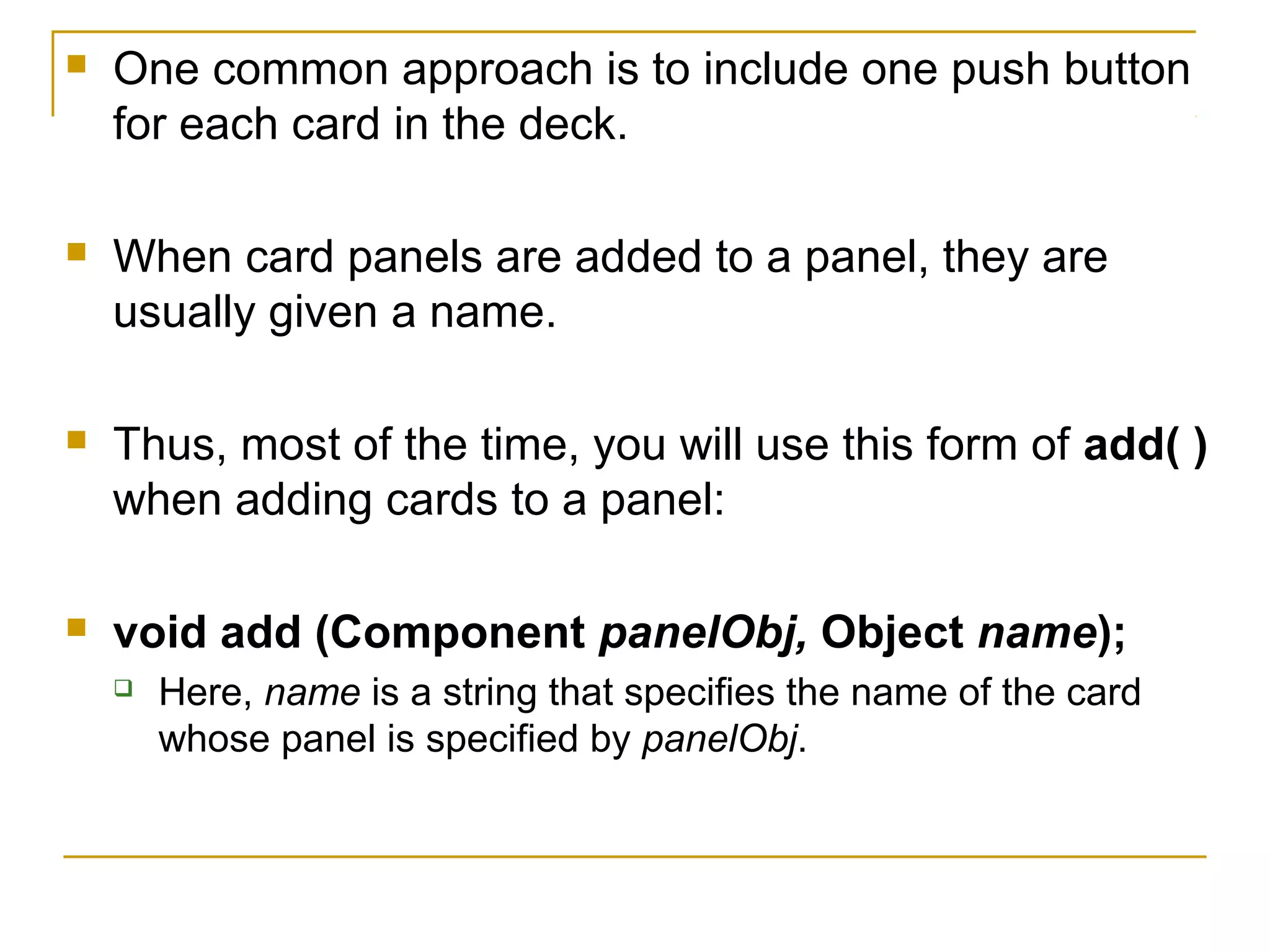  One common approach is to include one push button
for each card in the deck.
 When card panels are added to a panel, they are
usually given a name.
 Thus, most of the time, you will use this form of add( )
when adding cards to a panel:
 void add (Component panelObj, Object name);
 Here, name is a string that specifies the name of the card
whose panel is specified by panelObj.
 