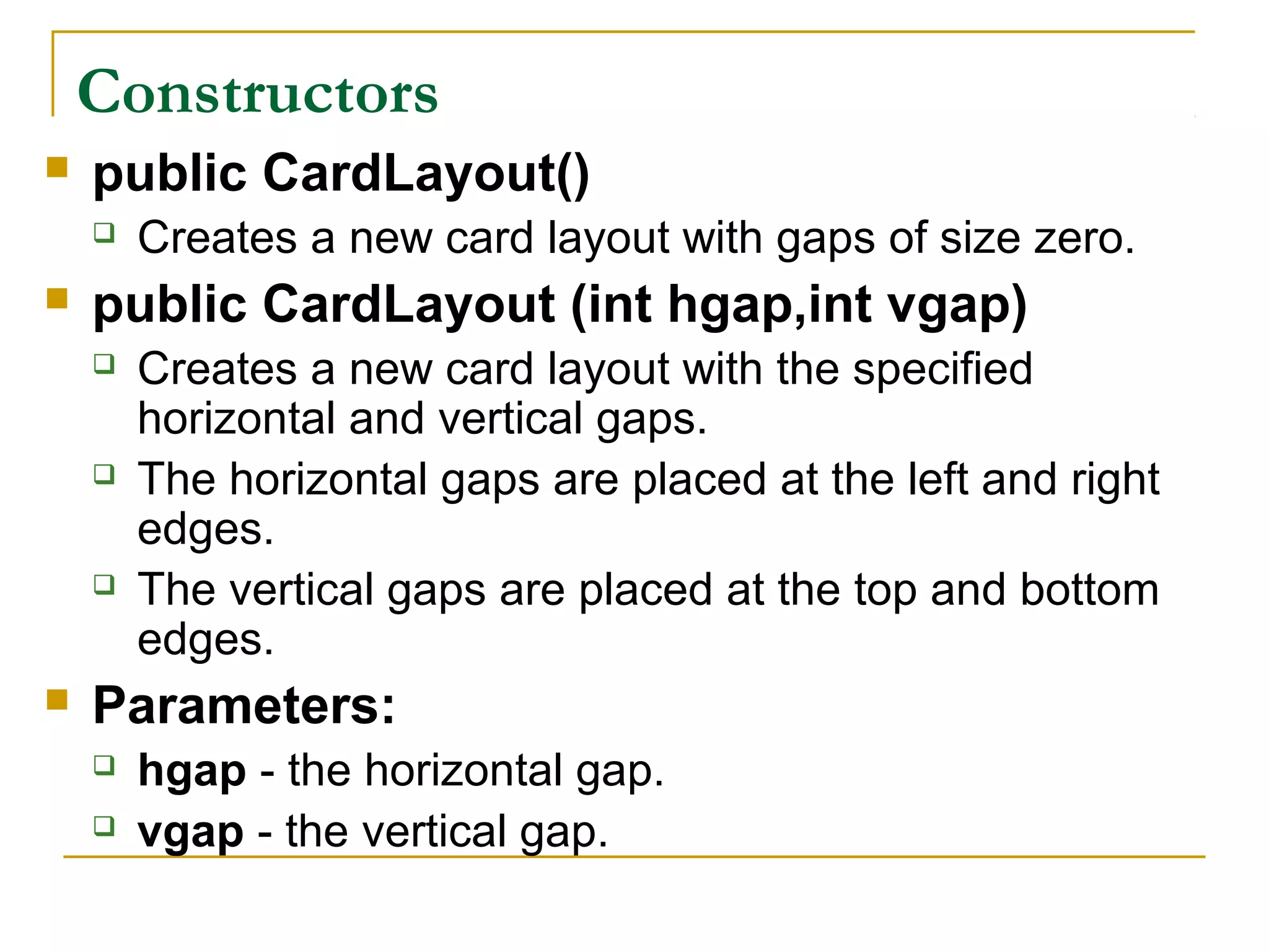 Constructors
 public CardLayout()
 Creates a new card layout with gaps of size zero.
 public CardLayout (int hgap,int vgap)
 Creates a new card layout with the specified
horizontal and vertical gaps.
 The horizontal gaps are placed at the left and right
edges.
 The vertical gaps are placed at the top and bottom
edges.
 Parameters:
 hgap - the horizontal gap.
 vgap - the vertical gap.
 