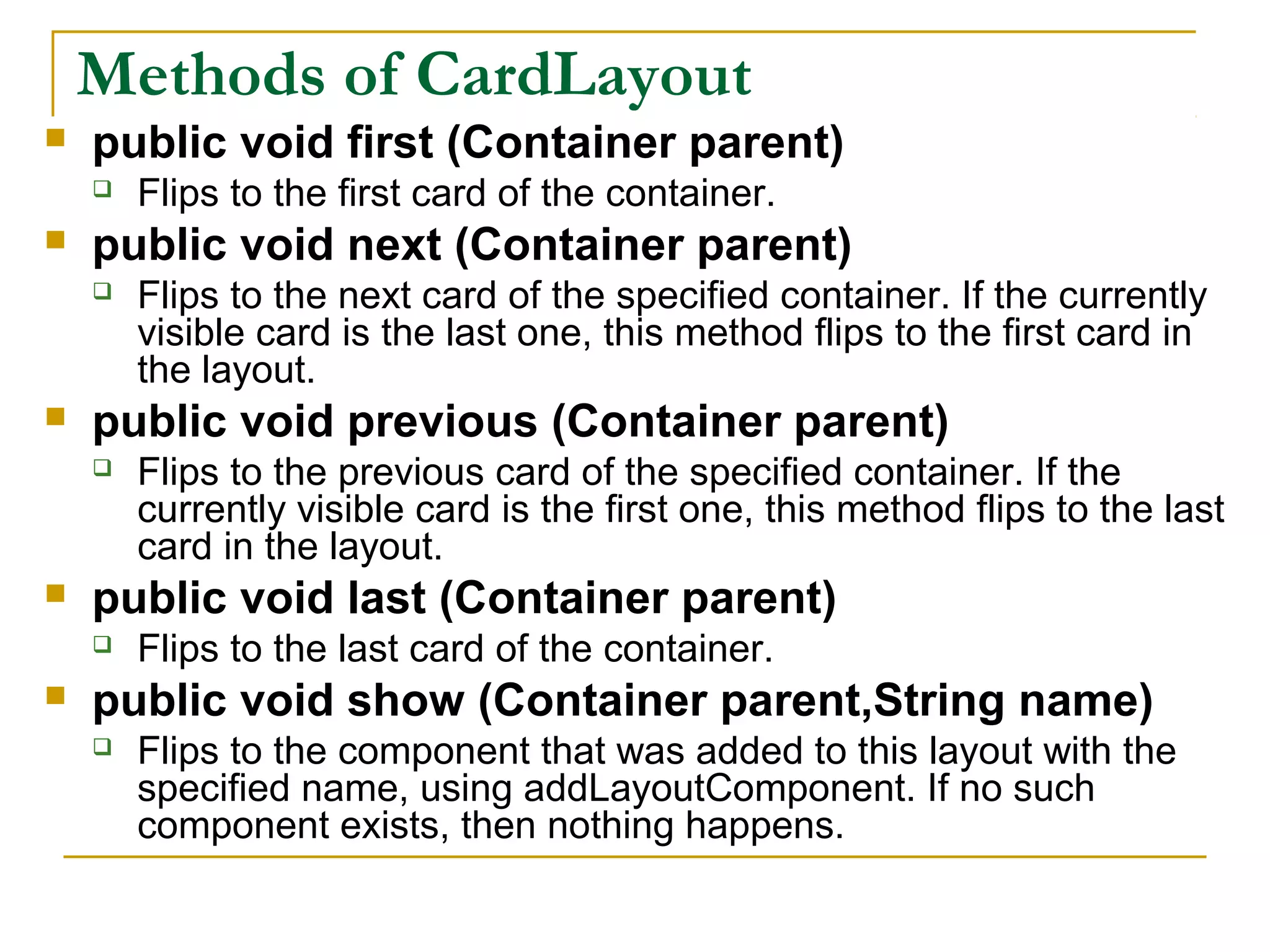 Methods of CardLayout
 public void first (Container parent)
 Flips to the first card of the container.
 public void next (Container parent)
 Flips to the next card of the specified container. If the currently
visible card is the last one, this method flips to the first card in
the layout.
 public void previous (Container parent)
 Flips to the previous card of the specified container. If the
currently visible card is the first one, this method flips to the last
card in the layout.
 public void last (Container parent)
 Flips to the last card of the container.
 public void show (Container parent,String name)
 Flips to the component that was added to this layout with the
specified name, using addLayoutComponent. If no such
component exists, then nothing happens.
 