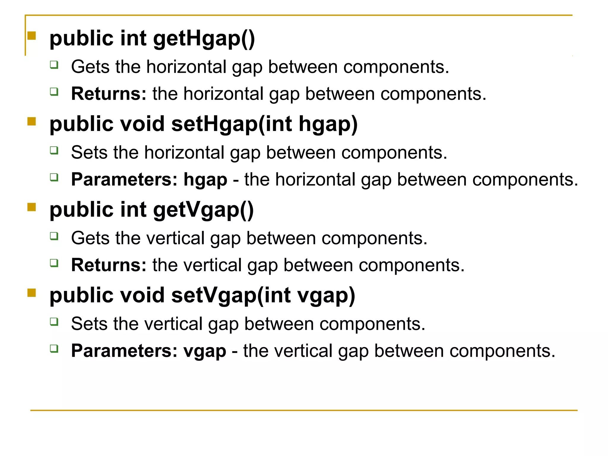  public int getHgap()
 Gets the horizontal gap between components.
 Returns: the horizontal gap between components.
 public void setHgap(int hgap)
 Sets the horizontal gap between components.
 Parameters: hgap - the horizontal gap between components.
 public int getVgap()
 Gets the vertical gap between components.
 Returns: the vertical gap between components.
 public void setVgap(int vgap)
 Sets the vertical gap between components.
 Parameters: vgap - the vertical gap between components.
 