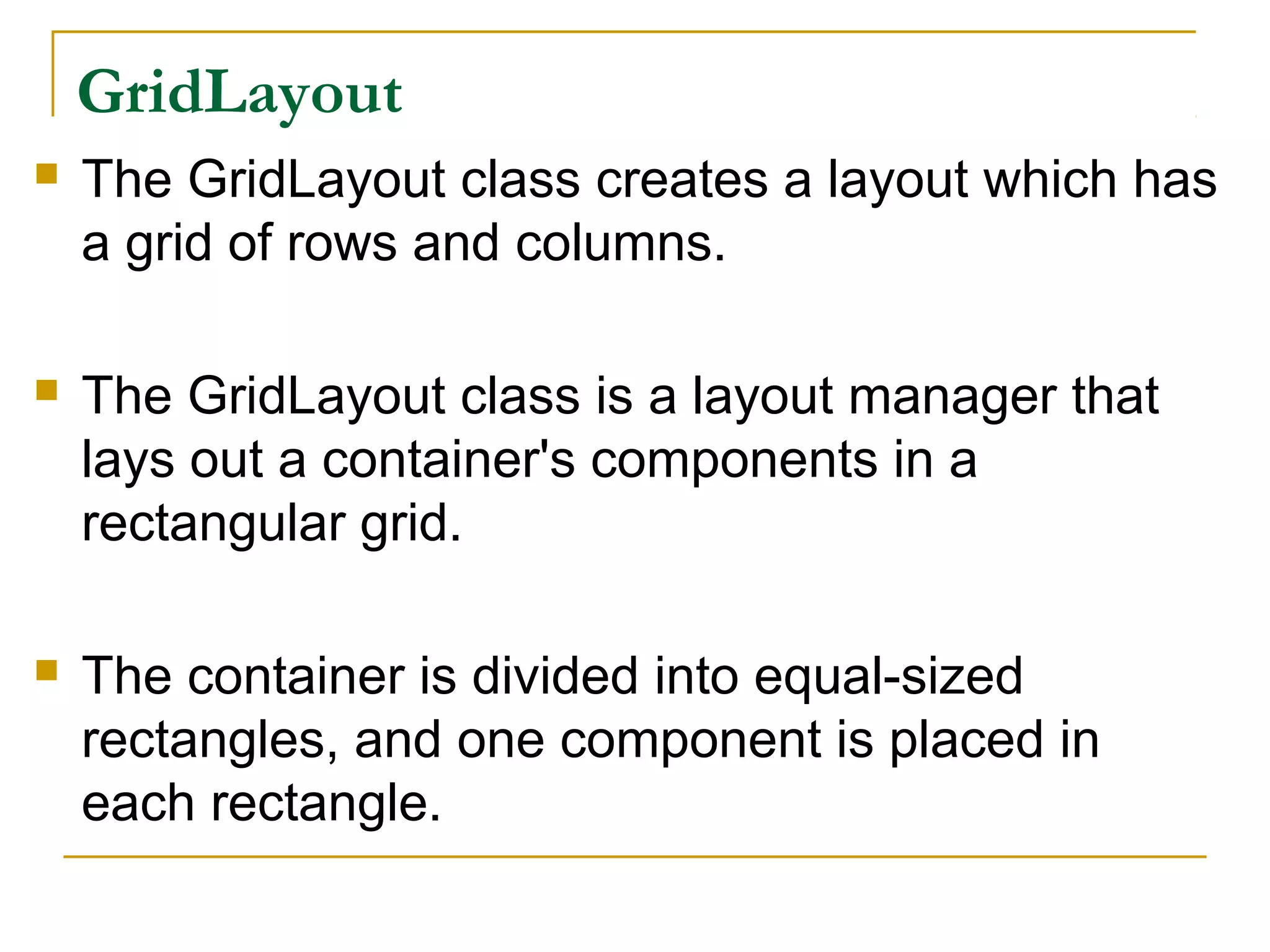 GridLayout
 The GridLayout class creates a layout which has
a grid of rows and columns.
 The GridLayout class is a layout manager that
lays out a container's components in a
rectangular grid.
 The container is divided into equal-sized
rectangles, and one component is placed in
each rectangle.
 