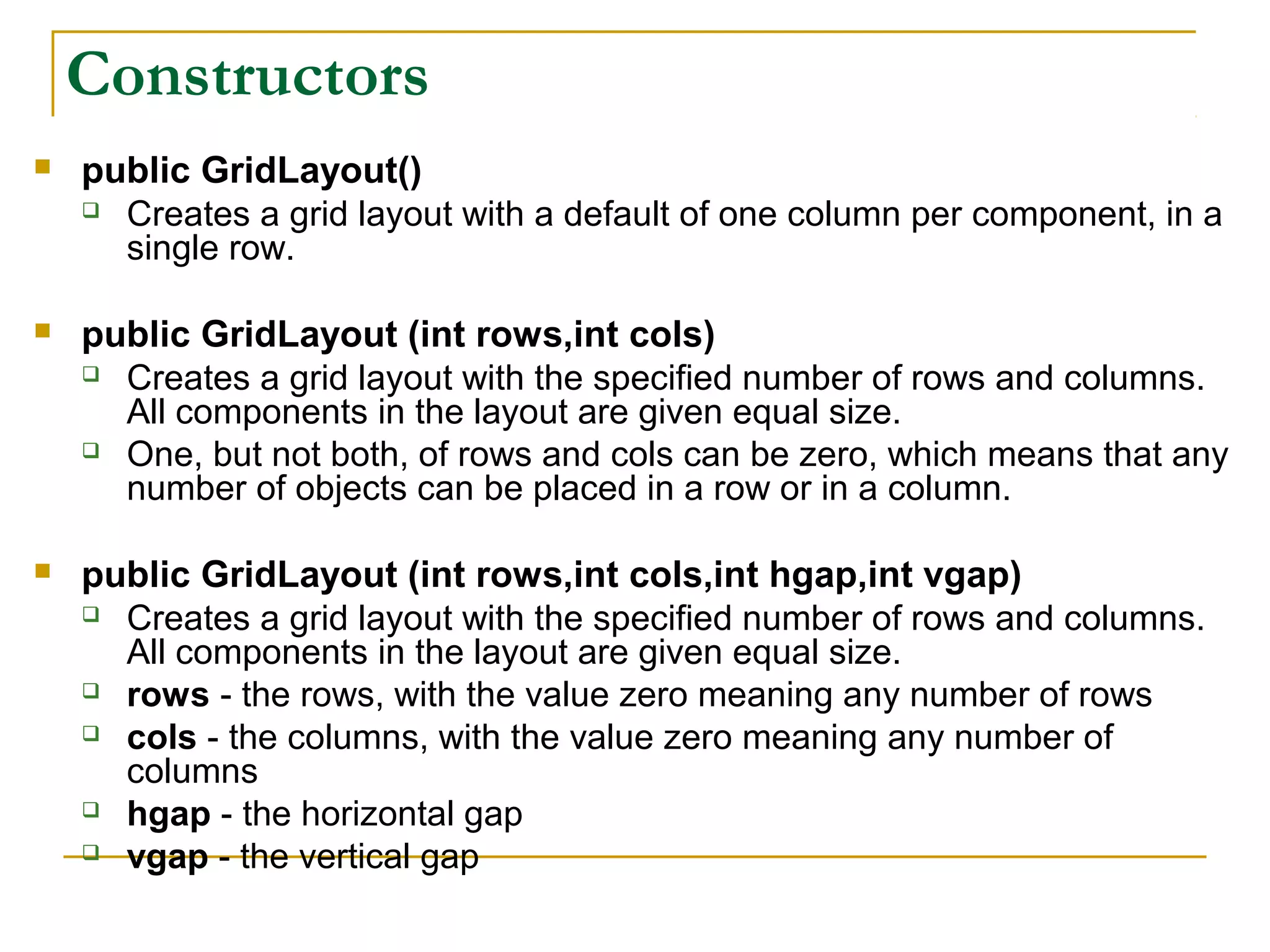 Constructors
 public GridLayout()
 Creates a grid layout with a default of one column per component, in a
single row.
 public GridLayout (int rows,int cols)
 Creates a grid layout with the specified number of rows and columns.
All components in the layout are given equal size.
 One, but not both, of rows and cols can be zero, which means that any
number of objects can be placed in a row or in a column.
 public GridLayout (int rows,int cols,int hgap,int vgap)
 Creates a grid layout with the specified number of rows and columns.
All components in the layout are given equal size.
 rows - the rows, with the value zero meaning any number of rows
 cols - the columns, with the value zero meaning any number of
columns
 hgap - the horizontal gap
 vgap - the vertical gap
 