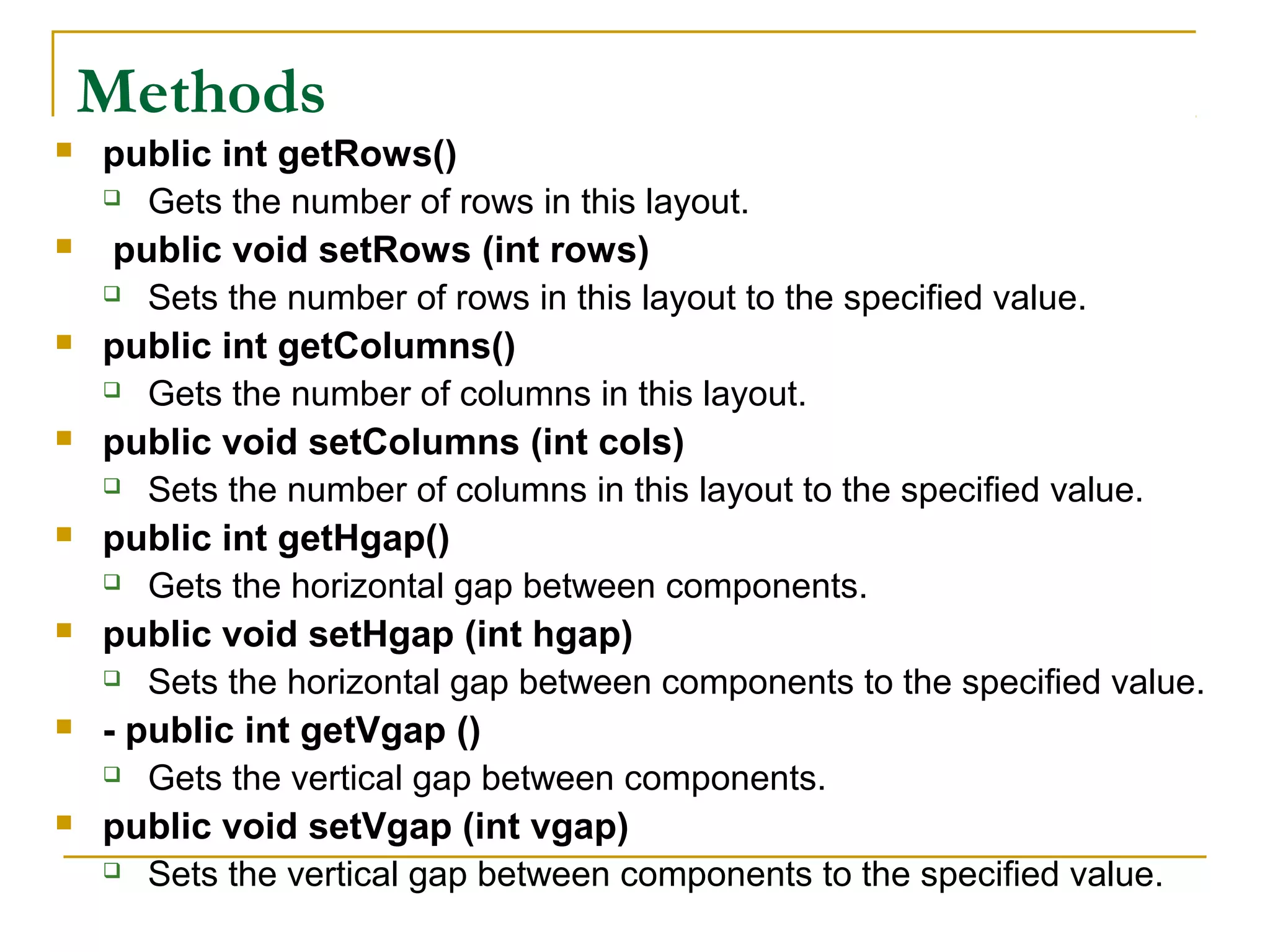 Methods
 public int getRows()
 Gets the number of rows in this layout.
 public void setRows (int rows)
 Sets the number of rows in this layout to the specified value.
 public int getColumns()
 Gets the number of columns in this layout.
 public void setColumns (int cols)
 Sets the number of columns in this layout to the specified value.
 public int getHgap()
 Gets the horizontal gap between components.
 public void setHgap (int hgap)
 Sets the horizontal gap between components to the specified value.
 - public int getVgap ()
 Gets the vertical gap between components.
 public void setVgap (int vgap)
 Sets the vertical gap between components to the specified value.
 