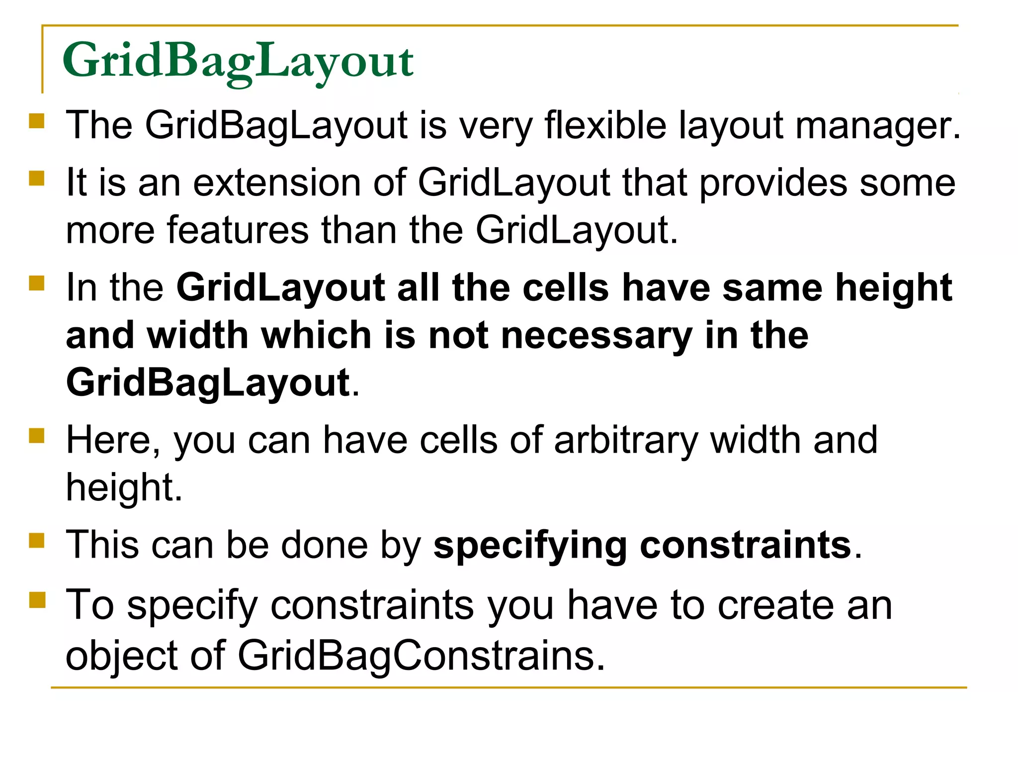 GridBagLayout
 The GridBagLayout is very flexible layout manager.
 It is an extension of GridLayout that provides some
more features than the GridLayout.
 In the GridLayout all the cells have same height
and width which is not necessary in the
GridBagLayout.
 Here, you can have cells of arbitrary width and
height.
 This can be done by specifying constraints.
 To specify constraints you have to create an
object of GridBagConstrains.
 