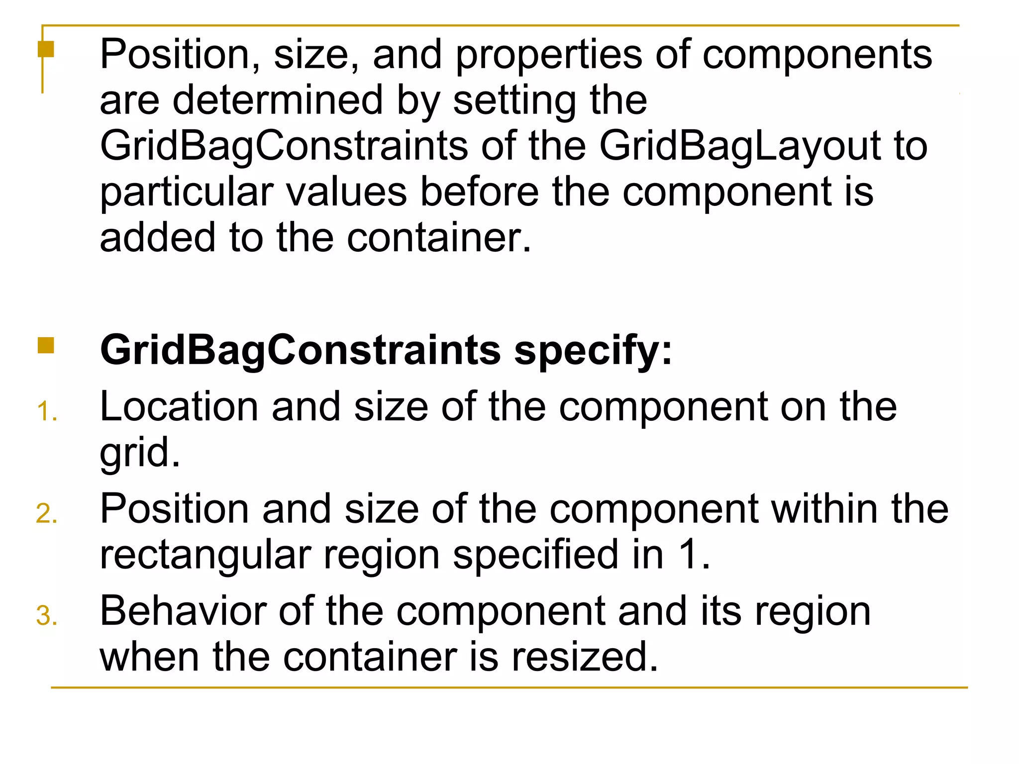  Position, size, and properties of components
are determined by setting the
GridBagConstraints of the GridBagLayout to
particular values before the component is
added to the container.
 GridBagConstraints specify:
1. Location and size of the component on the
grid.
2. Position and size of the component within the
rectangular region specified in 1.
3. Behavior of the component and its region
when the container is resized.
 
