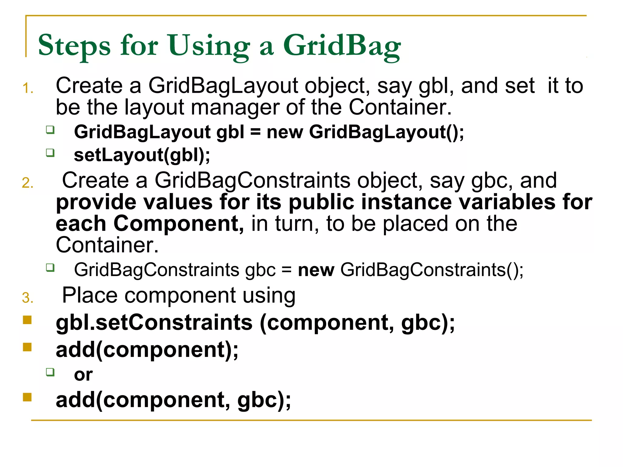 Steps for Using a GridBag
1. Create a GridBagLayout object, say gbl, and set it to
be the layout manager of the Container.
 GridBagLayout gbl = new GridBagLayout();
 setLayout(gbl);
2. Create a GridBagConstraints object, say gbc, and
provide values for its public instance variables for
each Component, in turn, to be placed on the
Container.
 GridBagConstraints gbc = new GridBagConstraints();
3. Place component using
 gbl.setConstraints (component, gbc);
 add(component);
 or
 add(component, gbc);
 